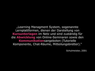 „Learning Managment System, sogenannte
Lernplattformen, dienen der Darstellung von
Kursunterlagen im Netz und sind zuständig für
die Abwicklung von Online-Seminaren sowie den
Kommunikationsangeboten (Tutorielle
Komponente, Chat-Räume, Mitteilungsbretter).“
Schulmeister, 2001

 