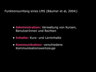 Funktionsumfang eines LMS (Bäumer et al, 2004):

• Administration: Verwaltung von Kursen,
BenutzerInnen und Rechten

• Inhalte: Kurs- und Lerninhalte
• Kommunikation: verschiedene
Kommunikationswerkzeuge

 