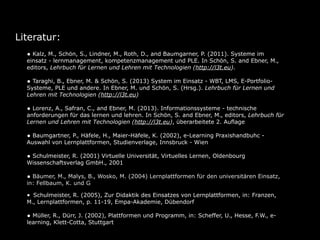 Literatur:
• Kalz, M., Schön, S., Lindner, M., Roth, D., and Baumgarner, P. (2011). Systeme im

einsatz - lernmanagement, kompetenzmanagement und PLE. In Schön, S. and Ebner, M.,
editors, Lehrbuch für Lernen und Lehren mit Technologien (http://l3t.eu).

• Taraghi, B., Ebner, M. & Schön, S. (2013) System im Einsatz - WBT, LMS, E-Portfolio-

Systeme, PLE und andere. In Ebner, M. und Schön, S. (Hrsg.). Lehrbuch für Lernen und
Lehren mit Technologien (http://l3t.eu)

• Lorenz, A., Safran, C., and Ebner, M. (2013). Informationssysteme - technische

anforderungen für das lernen und lehren. In Schön, S. and Ebner, M., editors, Lehrbuch für
Lernen und Lehren mit Technologien (http://l3t.eu), überarbeitete 2. Auflage

• Baumgartner, P., Häfele, H., Maier-Häfele, K. (2002), e-Learning Praxishandbuhc Auswahl von Lernplattformen, Studienverlage, Innsbruck - Wien

• Schulmeister, R. (2001) Virtuelle Universität, Virtuelles Lernen, Oldenbourg
Wissenschaftsverlag GmbH., 2001

• Bäumer, M., Malys, B., Wosko, M. (2004) Lernplattformen für den universitären Einsatz,
in: Fellbaum, K. und Göcks, M., eLearning an der Hochschule, Shaker Verlag, Aachen

• Schulmeister, R. (2005), Zur Didaktik des Einsatzes von Lernplattformen, in: Franzen,
M., Lernplattformen, p. 11-19, Empa-Akademie, Dübendorf

• Müller, R., Dürr, J. (2002), Plattformen und Programm, in: Scheffer, U., Hesse, F.W., elearning, Klett-Cotta, Stuttgart

 