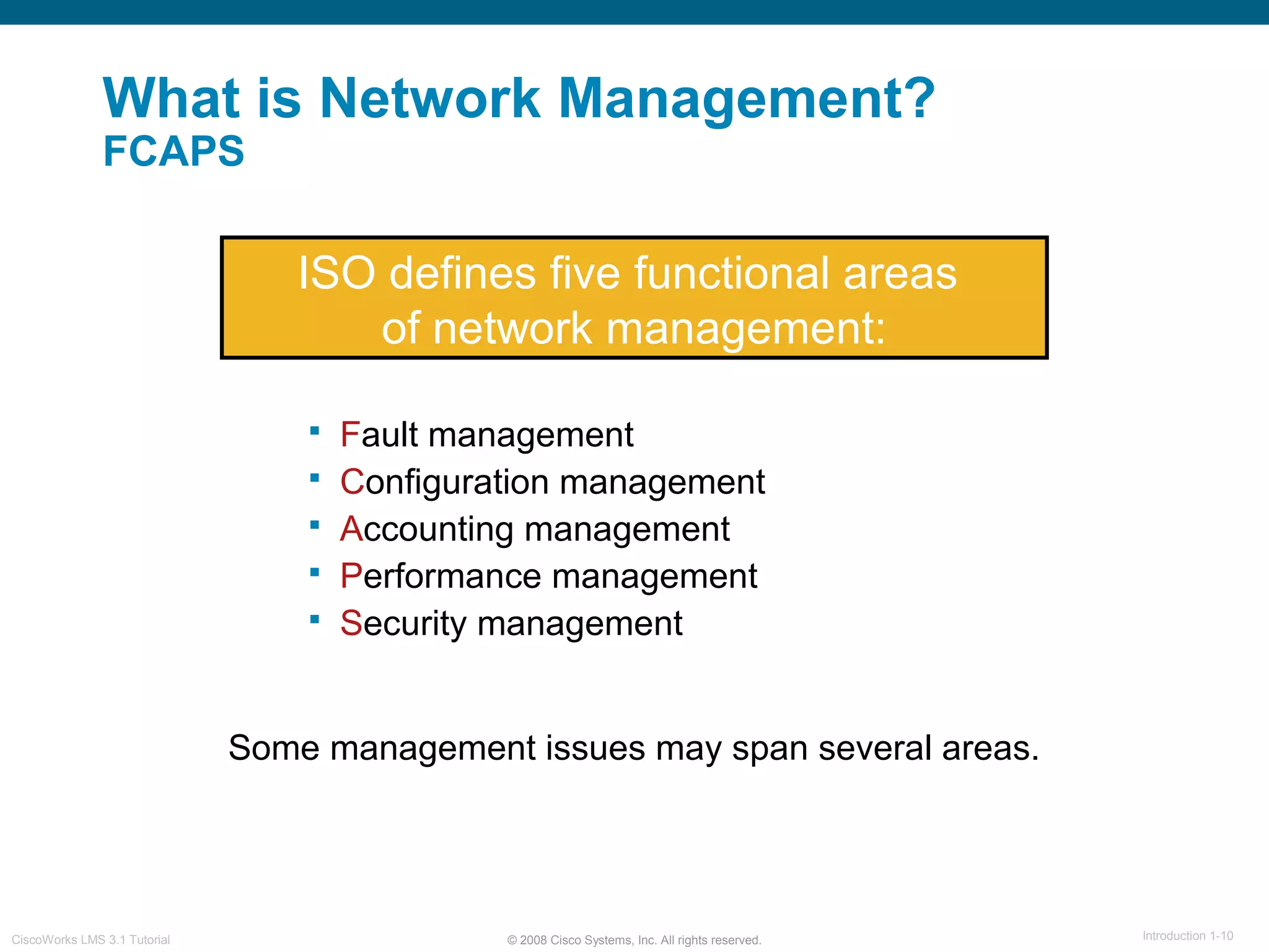 © 2008 Cisco Systems, Inc. All rights reserved. Introduction 1-10CiscoWorks LMS 3.1 Tutorial
What is Network Management?
FCAPS
ISO defines five functional areas
of network management:
 Fault management
 Configuration management
 Accounting management
 Performance management
 Security management
Some management issues may span several areas.
 