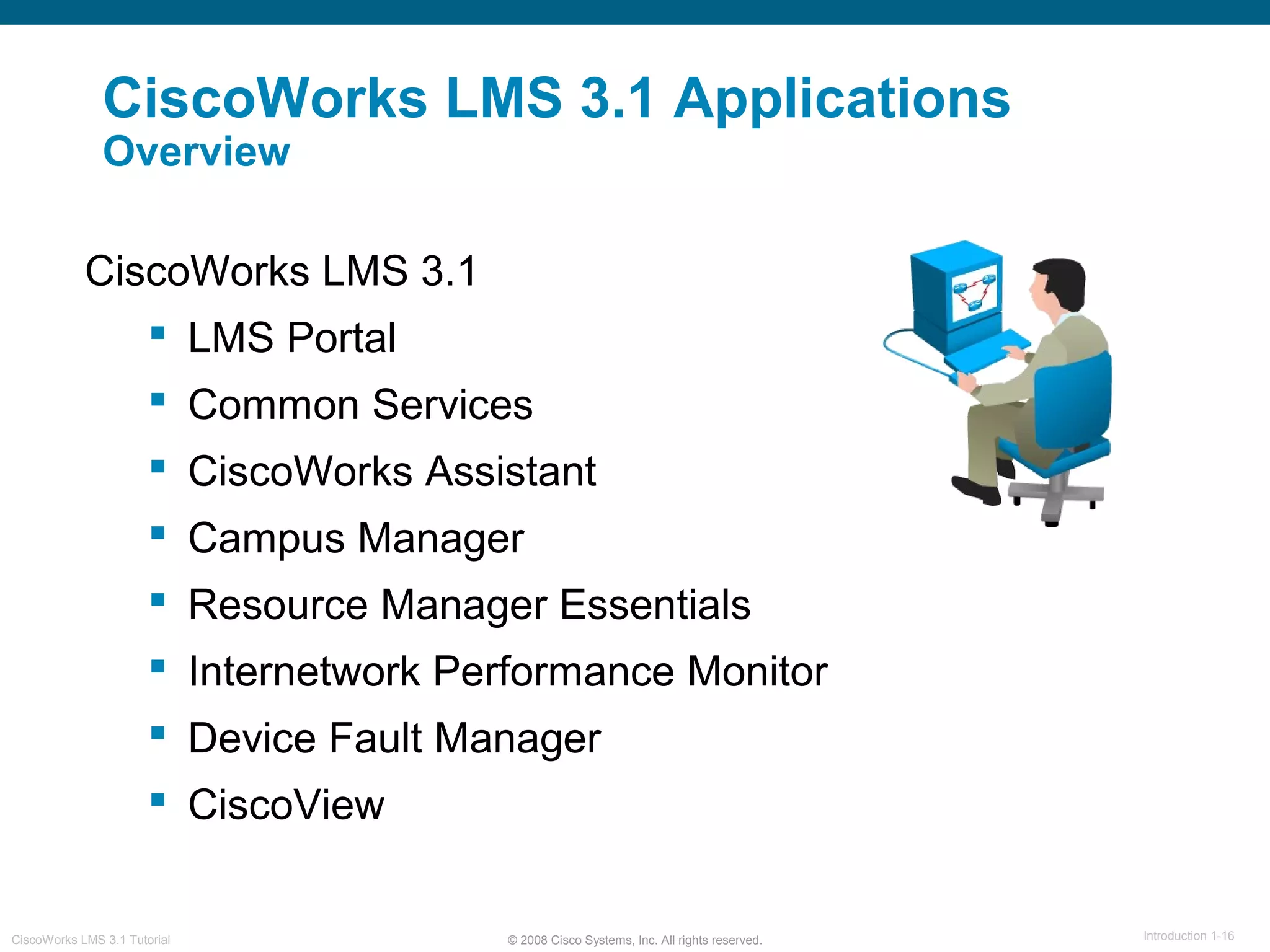 © 2008 Cisco Systems, Inc. All rights reserved. Introduction 1-16CiscoWorks LMS 3.1 Tutorial
CiscoWorks LMS 3.1
 LMS Portal
 Common Services
 CiscoWorks Assistant
 Campus Manager
 Resource Manager Essentials
 Internetwork Performance Monitor
 Device Fault Manager
 CiscoView
CiscoWorks LMS 3.1 Applications
Overview
 