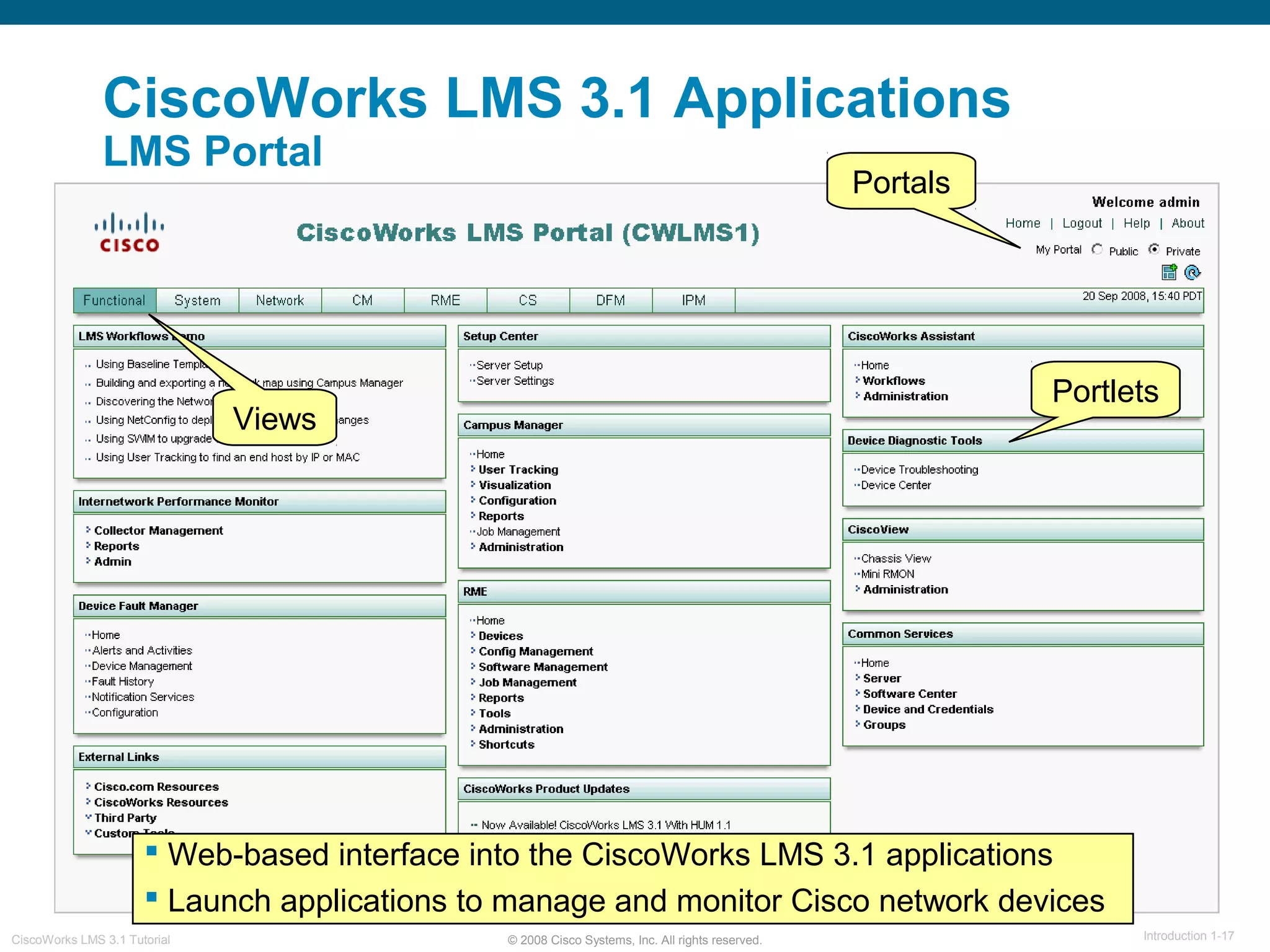 © 2008 Cisco Systems, Inc. All rights reserved. Introduction 1-17CiscoWorks LMS 3.1 Tutorial
CiscoWorks LMS 3.1 Applications
LMS Portal
 Web-based interface into the CiscoWorks LMS 3.1 applications
 Launch applications to manage and monitor Cisco network devices
Views
Portlets
Portals
 