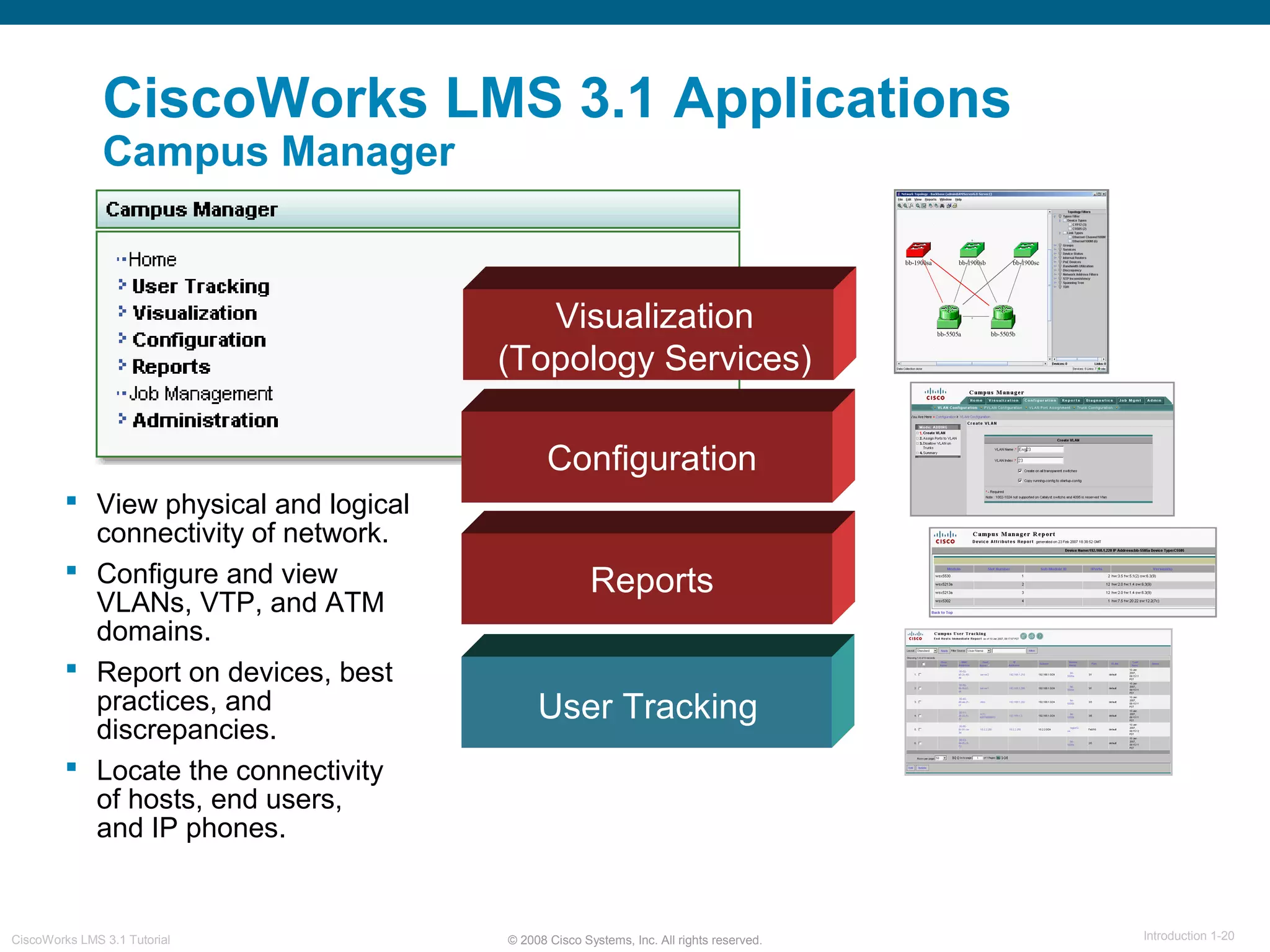© 2008 Cisco Systems, Inc. All rights reserved. Introduction 1-20CiscoWorks LMS 3.1 Tutorial
CiscoWorks LMS 3.1 Applications
Campus Manager
Visualization
(Topology Services)
User Tracking
 View physical and logical
connectivity of network.
 Configure and view
VLANs, VTP, and ATM
domains.
 Report on devices, best
practices, and
discrepancies.
 Locate the connectivity
of hosts, end users,
and IP phones.
Configuration
Reports
 