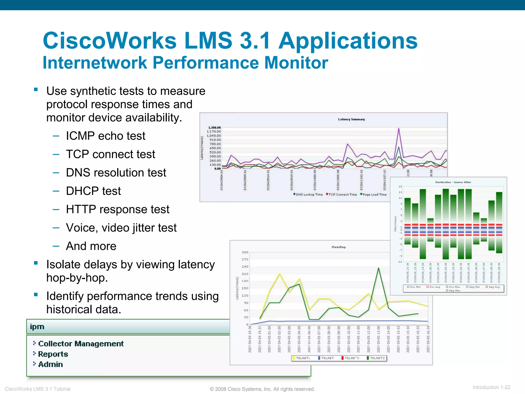 © 2008 Cisco Systems, Inc. All rights reserved. Introduction 1-22CiscoWorks LMS 3.1 Tutorial
CiscoWorks LMS 3.1 Applications
Internetwork Performance Monitor
 Use synthetic tests to measure
protocol response times and
monitor device availability.
– ICMP echo test
– TCP connect test
– DNS resolution test
– DHCP test
– HTTP response test
– Voice, video jitter test
– And more
 Isolate delays by viewing latency
hop-by-hop.
 Identify performance trends using
historical data.
 