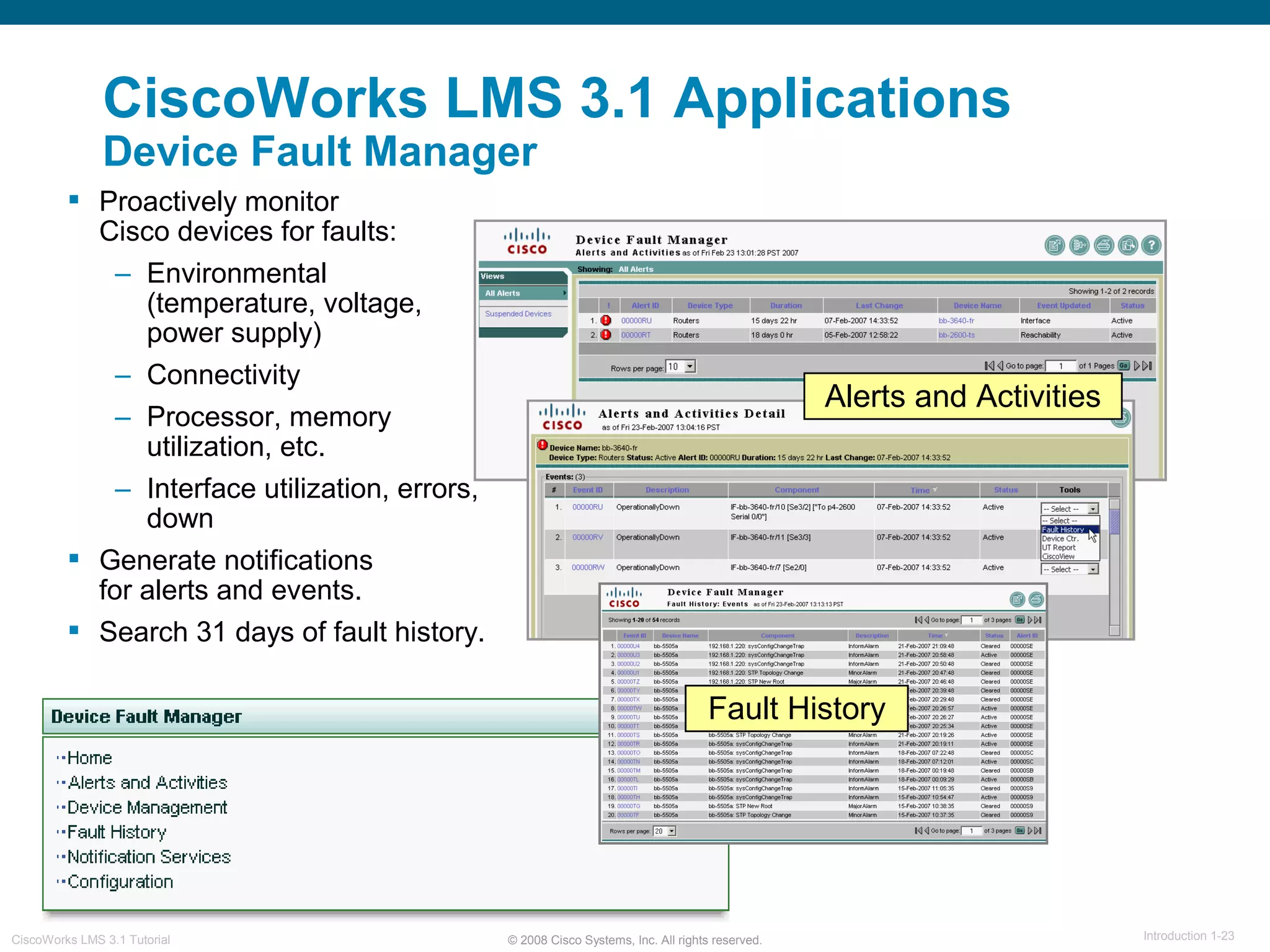 © 2008 Cisco Systems, Inc. All rights reserved. Introduction 1-23CiscoWorks LMS 3.1 Tutorial
CiscoWorks LMS 3.1 Applications
Device Fault Manager
 Proactively monitor
Cisco devices for faults:
– Environmental
(temperature, voltage,
power supply)
– Connectivity
– Processor, memory
utilization, etc.
– Interface utilization, errors,
down
 Generate notifications
for alerts and events.
 Search 31 days of fault history.
Alerts and Activities
Fault History
 