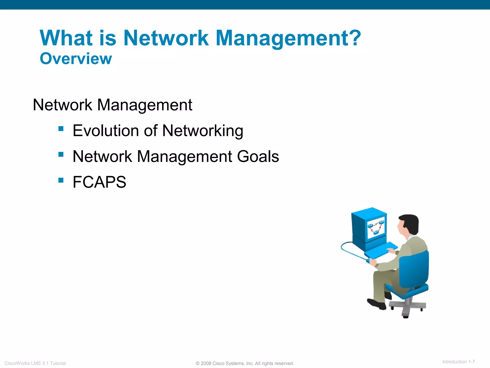 © 2008 Cisco Systems, Inc. All rights reserved. Introduction 1-7CiscoWorks LMS 3.1 Tutorial
What is Network Management?
Overview
Network Management
 Evolution of Networking
 Network Management Goals
 FCAPS
 