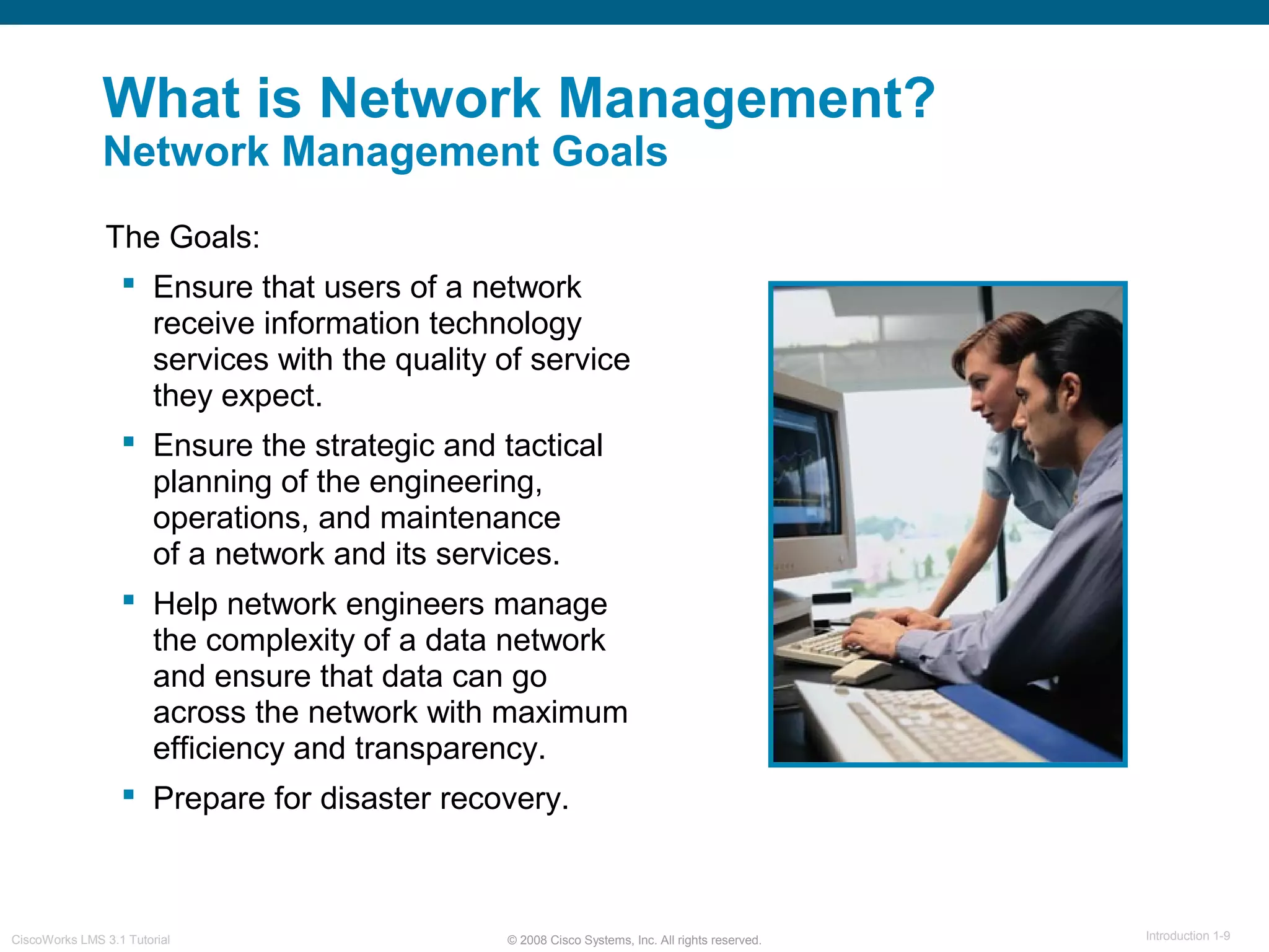 © 2008 Cisco Systems, Inc. All rights reserved. Introduction 1-9CiscoWorks LMS 3.1 Tutorial
What is Network Management?
Network Management Goals
The Goals:
 Ensure that users of a network
receive information technology
services with the quality of service
they expect.
 Ensure the strategic and tactical
planning of the engineering,
operations, and maintenance
of a network and its services.
 Help network engineers manage
the complexity of a data network
and ensure that data can go
across the network with maximum
efficiency and transparency.
 Prepare for disaster recovery.
 