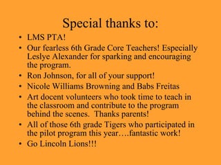 Special thanks to: LMS PTA! Our fearless 6th Grade Core Teachers! Especially Leslye Alexander for sparking and encouraging the program. Ron Johnson, for all of your support! Nicole Williams Browning and Babs Freitas Art docent volunteers who took time to teach in the classroom and contribute to the program behind the scenes. Thanks parents! All of those 6th grade Tigers who participated in the pilot program this year….fantastic work! Go Lincoln Lions!!!
