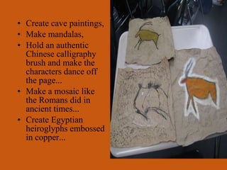 Create cave paintings, Make mandalas, Hold an authentic Chinese calligraphy brush and make the characters dance off the page... Make a mosaic like the Romans did in ancient times... Create Egyptian heiroglyphs embossed in copper...