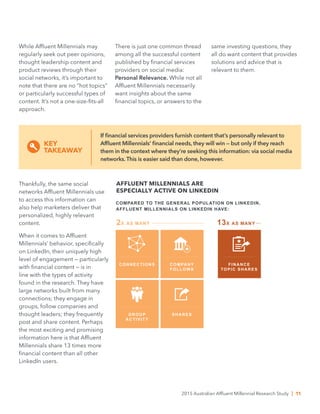 While Affluent Millennials may
regularly seek out peer opinions,
thought leadership content and
product reviews through their
social networks, it’s important to
note that there are no “hot topics”
or particularly successful types of
content. It’s not a one-size-fits-all
approach.
Thankfully, the same social
networks Affluent Millennials use
to access this information can
also help marketers deliver that
personalized, highly relevant
content.
When it comes to Affluent
Millennials’ behavior, specifically
on LinkedIn, their uniquely high
level of engagement — particularly
with financial content — is in
line with the types of activity
found in the research. They have
large networks built from many
connections; they engage in
groups, follow companies and
thought leaders; they frequently
post and share content. Perhaps
the most exciting and promising
information here is that Affluent
Millennials share 13 times more
financial content than all other
LinkedIn users.
AFFLUENT MILLENNIALS ARE
ESPECIALLY ACTIVE ON LINKEDIN
COMPARED TO THE GENERAL POPULATION ON LINKEDIN,
AFFLUENT MILLENNIALS ON LINKEDIN HAVE:
CONNECTIONS COMPANY
FOLLOWS
2X AS MANY
GROUP
ACTIVITY
SHARES
FINANCE
TOPIC SHARES
13X AS MANY
There is just one common thread
among all the successful content
published by financial services
providers on social media:
Personal Relevance. While not all
Affluent Millennials necessarily
want insights about the same
financial topics, or answers to the
If financial services providers furnish content that’s personally relevant to
Affluent Millennials’ financial needs, they will win — but only if they reach
them in the context where they’re seeking this information: via social media
networks. This is easier said than done, however.
KEY
TAKEAWAY
same investing questions, they
all do want content that provides
solutions and advice that is
relevant to them.
2015 Australian Affluent Millennial Research Study | 11
 