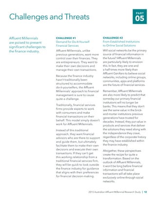 2015 Australian Affluent Millennial Research Study | 12
PART
05Challenges and Threats
Affluent Millennials
are poised to present
significant challenges to
the finance industry.
CHALLENGE #1
Demand for Do-It-Yourself
Financial Services
Affluent Millennials, unlike
previous generations, want more
control over their finances. They
are entrepreneurs. They want to
make their own decisions and
manage their own transactions.
Because the finance industry
hasn’t traditionally been
structured to accommodate
do-it-yourselfers, the Affluent
Millennials’ approach to financial
management is sure to cause
quite a challenge.
Traditionally, financial services
firms provide experts to work
with consumers and make
financial transactions on their
behalf. This model simply doesn’t
work for Affluent Millennials.
Instead of this traditional
approach, they want financial
advisors who are there to support
and guide them, but ultimately
facilitate them to make their own
decisions and execute their own
transactions. If they can’t get
this working relationship from a
traditional financial services firm,
they will be quick to look outside
the finance industry for guidance
that aligns with their preferences
for financial decision-making.
CHALLENGE #2
From Established Institutions
to Online Social Solutions
Will social networks be the primary
source of financial information in
the future? Affluent Millennials
are particularly likely to envision
this. In fact, they are one and
a half times more likely than
Affluent GenXers to believe social
networks, including online groups,
communities, apps and platforms
are the future of financial services.
Remember, Affluent Millennials
are also more likely to predict that
someday our primary financial
institutions will no longer be
banks. This means that they don’t
see the same value in the brick-
and-mortar institutions previous
generations have trusted for
decades. Instead, they put value in
products and services that deliver
the solutions they need along with
the independence they crave,
regardless of the corporate history
they may have established within
the finance industry.
Altogether, these perspectives
create the recipe for quite a
transformation. Based on the
outlook of Affluent Millennials,
it won’t be long before financial
information and financial
transactions will all take place
exclusively online through social
networks.
 