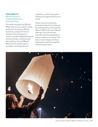 CHALLENGE #3
Wandering Eyes +
Loyalist Tendencies =
Looming Threat
The study revealed that Affluent
Millennials are very open to trying
products and services offered
by brands outside the finance
industry. This willingness to
venture outside traditional financial
services brands, combined with
the tendency among Affluent
Millennials to remain loyal to
providers once they become
customers, could cause quite a
shakeup throughout the finance
world.
Unless financial companies
proactively attack this challenge
by understanding and targeting
Affluent Millennials with relevant
offerings, financial services
providers face the possibility of
losing customers en masse. The
time is now to begin building
relationships with this powerful,
influential generation.
2015 Australian Affluent Millennial Research Study | 13
 