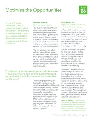 2015 Australian Affluent Millennial Research Study | 14
PART
06Optimise the Opportunities
Along with these
challenges come a
number of opportunities
for financial services firms
to navigate these changes
successfully, and also to
differentiate themselves
to the new era of Affluent
Millennials
OPPORTUNITY #1
Personalise and Socialise
The study revealed that Affluent
Millennials, more than any other
generation, are turning to their
social networks for guidance and
advice on their finances. It also
found that they are twice as likely
as Affluent GenXers to use social
networks to seek out educational
content from financial companies.
The key takeaway here is that
Affluent Millennials are hungry
for information that is relevant to
them. They want information that
can be directly applied to their
specific financial situations and
they are looking for it within their
social networks.
There’s a big opportunity for
financial firms to leverage the
social networks Affluent Millennials
are scouring for relevant content.
LinkedIn in particular is a valuable
resource for financial firms
because it provides the ability
to market specifically to Affluent
Millennials as a persona and
use detailed demographic and
psychographic information to
deliver the personally relevant
content they seek.
OPPORTUNITY #2
Expert Advice to Establish Trust
and Enable Independence
Affluent Millennials want more
control over their finances, but
they are wise enough to realize
that there are certain details they
don’t know. They also understand
that making decisions about
investments without this
knowledge could be very costly.
Affluent Millennials are looking
for financial advisors that act
more as consultants than as
account managers. Financial
services firms have a new
opportunity to deliver the
consultative approach Affluent
Millennials are seeking.
Accenture’s research similarly
acknowledges the need for
this shift in approach among
financial services providers.
Highlighting the opportunity to
“transform customer relationships
by becoming vital resources
that support customers’ daily
activities, both financial and
non-financial,” Accenture’s study
suggests three roles that financial
firms, particularly banks, should
establish with customers:
Advice Provider. Draws insights
from customer data to recommend
the best products and services for
customers, whether or not these
options come from the bank or from
third parties, including other banks.
“Conditioned by service experiences with digital leaders
in other industries, today’s banking customers expect
personalized solutions for how, when and where they
want to bank.”3
 