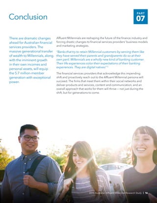 There are dramatic changes
ahead for Australian financial
services providers. The
massive generational transfer
of wealth to Millennials, along
with the imminent growth
in their own incomes and
personal assets, will equip
the 5.7 million-member
generation with exceptional
power.
Conclusion
Affluent Millennials are reshaping the future of the finance industry and
forcing drastic changes to financial services providers’ business models
and marketing strategies.
“Banks that try to retain Millennial customers by serving them like
they have served their parents and grandparents do so at their
own peril. Millennials are a wholly new kind of banking customer.
Their life experiences color their expectations of their banking
experiences. They are digital natives” 5
The financial services providers that acknowledge this impending
shift and proactively reach out to the Affluent Millennial persona will
succeed. The firms that meet them within their social networks and
deliver products and services, content and communication, and an
overall approach that works for them will thrive — not just during the
shift, but for generations to come.
2015 Australian Affluent Millennial Research Study | 16
PART
07
 