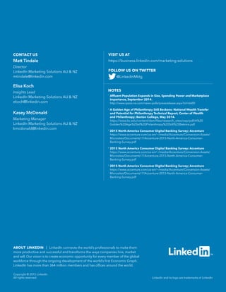 NOTES
1
Affluent Population Expands in Size, Spending Power and Marketplace
Importance, September 2014.
http://www.ipsos-na.com/news-polls/pressrelease.aspx?id=6600
2
A Golden Age of Philanthropy Still Beckons: National Wealth Transfer
and Potential for Philanthropy Technical Report; Center of Wealth
and Philanthropy; Boston College, May 2014.
https://www.bc.edu/content/dam/files/research_sites/cwp/pdf/A%20
Golden%20Age%20of%20Philanthropy%20Still%20Bekons.pdf
3
2015 North America Consumer Digital Banking Survey; Accenture
https://www.accenture.com/us-en/~/media/Accenture/Conversion-Assets/
Microsites/Documents17/Accenture-2015-North-America-Consumer-
Banking-Survey.pdf
4
2015 North America Consumer Digital Banking Survey; Accenture
https://www.accenture.com/us-en/~/media/Accenture/Conversion-Assets/
Microsites/Documents17/Accenture-2015-North-America-Consumer-
Banking-Survey.pdf
5
2015 North America Consumer Digital Banking Survey; Accenture
https://www.accenture.com/us-en/~/media/Accenture/Conversion-Assets/
Microsites/Documents17/Accenture-2015-North-America-Consumer-
Banking-Survey.pdf
LinkedIn and its logo are trademarks of LinkedIn
ABOUT LINKEDIN | LinkedIn connects the world’s professionals to make them
more productive and successful and transforms the ways companies hire, market
and sell. Our vision is to create economic opportunity for every member of the global
workforce through the ongoing development of the world’s first Economic Graph.
LinkedIn has more than 364 million members and has offices around the world.
Copyright © 2015 LinkedIn
All rights reserved.
VISIT US AT
https://business.linkedin.com/marketing-solutions
CONTACT US
FOLLOW US ON TWITTER
@LinkedInMktg
Matt Tindale
Director
LinkedIn Marketing Solutions AU  NZ
mtindale@linkedin.com
Elisa Koch
Insights Lead
LinkedIn Marketing Solutions AU  NZ
ekoch@linkedin.com
Kasey McDonald
Marketing Manager
LinkedIn Marketing Solutions AU  NZ
kmcdonald@linkedin.com
 