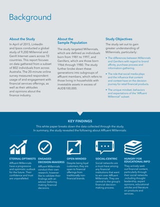 2 | Introduction
Background
KEY FINDINGS
This white paper breaks down the data collected through the study.
In summary, the study revealed the following about Affluent Millennials:
ETERNAL OPTIMISTS
Affluent Millennials
have a progressive
and optimistic outlook
for the future. Their
confidence and trust
are unparalleled.
ENGAGED
DECISION-MAKERSS
Affluent Millennials
conduct their own
research, however
like to validate their
findings with an
advisor beforing
making financial
decisions.
OPEN-MINDED
Despite being loyal
customers, they are
open to financial
offerings from
traditionally non-
financial brands.
SOCIAL-CENTRIC
Social networks are
a must-have among
any financial
institutions that want
to win over Affluent
Millennials. They are
central to the group’s
financial decision-
making process.
HUNGRY FOR
EDUCATIONAL INFO
They actively seek
out financial content,
particularly through
their social networks
,including thought
leadership, expert
opinions, educational
articles and literature
on products and
services.
About the Study
In April of 2015, LinkedIn
and Ipsos conducted a global
study of 9,200 Millennial and
GenX Internet users across 10
countries. This report focuses
on data gathered from a subset
of 802 individuals from across
Australia. The 20-minute online
survey measured respondent
usage of and engagement with
financial services offerings, as
well as their attitudes
and opinions about the
finance industry.
About the
Sample Population
The study targeted Millennials,
which are defined as individuals
born from 1981 to 1997, and
GenXers, which are those born
1966 through 1980. The study
further broke down these
generations into subgroups of
affluent members, which refers to
those living in households with
investable assets in excess of
AUD$100,000.
Study Objectives
The study set out to gain
greater understanding of
Millennials, particularly:
•	The differences between Millennials
and GenXers with regard to brand
affinity, purchase process and
information-gathering.
•	The role that social media plays
and the influence that content
and context have on the decision
journey for retail financial products.
•	The unique mindset, behaviors
and expectations of the “Affluent
Millennial” subset.
 