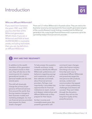 2015 Australian Affluent Millennial Research Study | 3
Introduction
Who are Affluent Millennials?
If you were born between
the years 1981 and 1997,
you’re a member of the
Millennial generation.
What’s more, if you are a
Millennial and hold at least
AUD$100,000 in investable
assets, excluding real estate,
then you are, by definition,
an Affluent Millennial.
There are 5.7 million Millennials in Australia alone. They are vital to the
Australian economy and represent the future wealth generation engine
of the country Research study findings revealed that the Millennial
generation has a very bright financial future and is a persona not to be
ignored by today’s financial services provider.
In addition to the wealth
members of this generation
are poised to build on their
own, they will also be on the
receiving end of a massive
generational transfer in
personal wealth over the next
several years.
This shift will drastically
change the primary buyer
persona of financial services
firms around the world, thus
forcing massive changes to
their business models and
marketing strategies. So, how
can financial services providers
best prepare for these
drastic changes?
To help answer this question,
LinkedIn and Ipsos’ study
worked to identify the Affluent
Millennials’ preferences and
behaviors regarding savings
and investments, as well as
their attitudes and beliefs
about financial services
providers. Perhaps most
importantly, it elucidates key
opportunities for financial
institutions to reach, nurture
and deepen relationships with
Affluent Millennials as they
prepare for their future.
As their incomes and
investable assets grow, this
powerful generation will
command major changes
within the finance industry.
One thing is for sure: The
firms that work now to
understand Affluent Millennials
and proactively target this
new persona with products,
services, content and
communication that appeal
to their unique preferences,
challenges and dreams will
succeed. They won’t falter
through the disruption.
Instead, they will win the
long-term loyalty of this
powerful persona.
! WHY ARE THEY RELEVANT?
PART
01
 