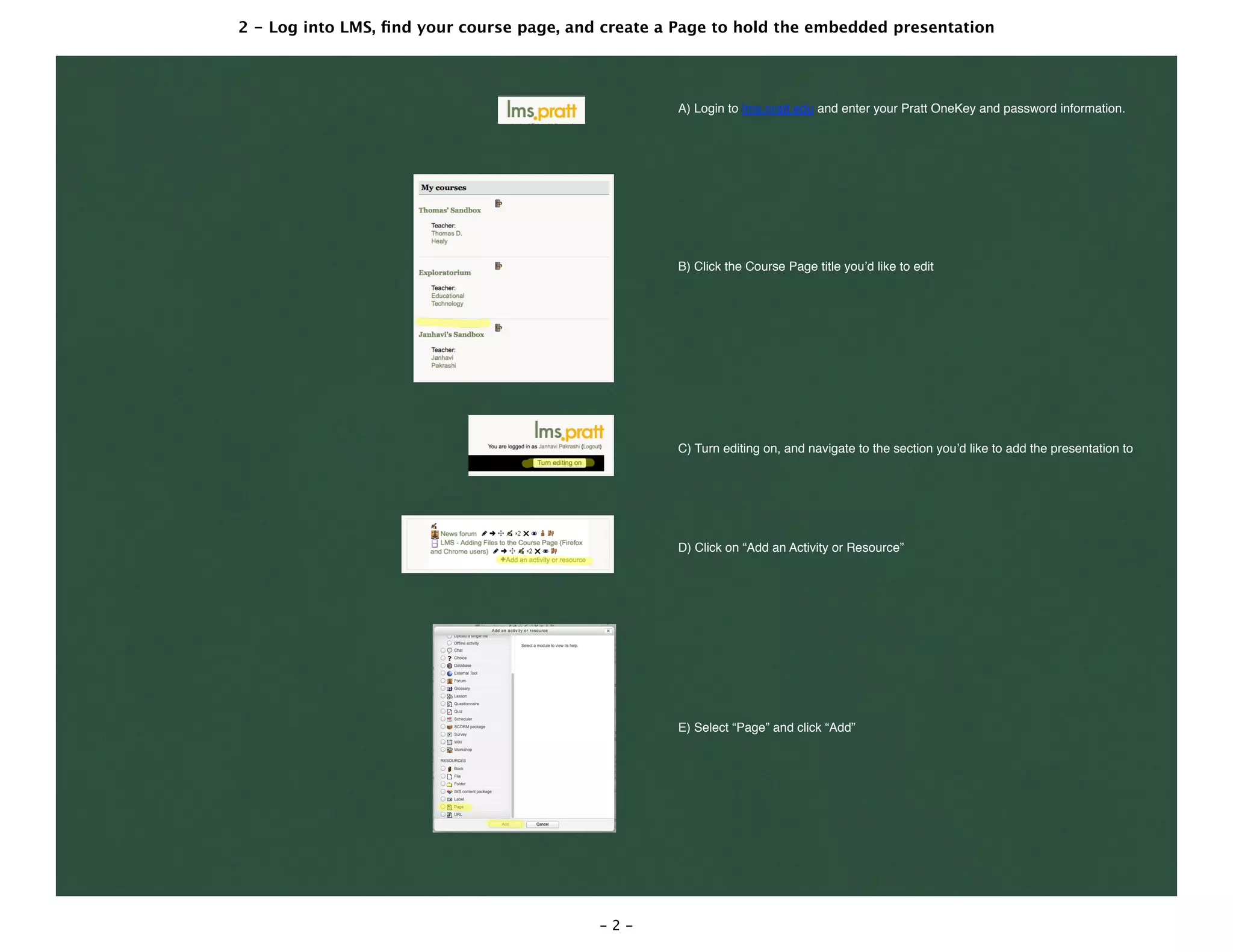 2 - Log into LMS, ﬁnd your course page, and create a Page to hold the embedded presentation
- 2 -
A) Login to lms.pratt.edu and enter your Pratt OneKey and password information.
B) Click the Course Page title you’d like to edit
C) Turn editing on, and navigate to the section you’d like to add the presentation to
D) Click on “Add an Activity or Resource”
E) Select “Page” and click “Add”
 