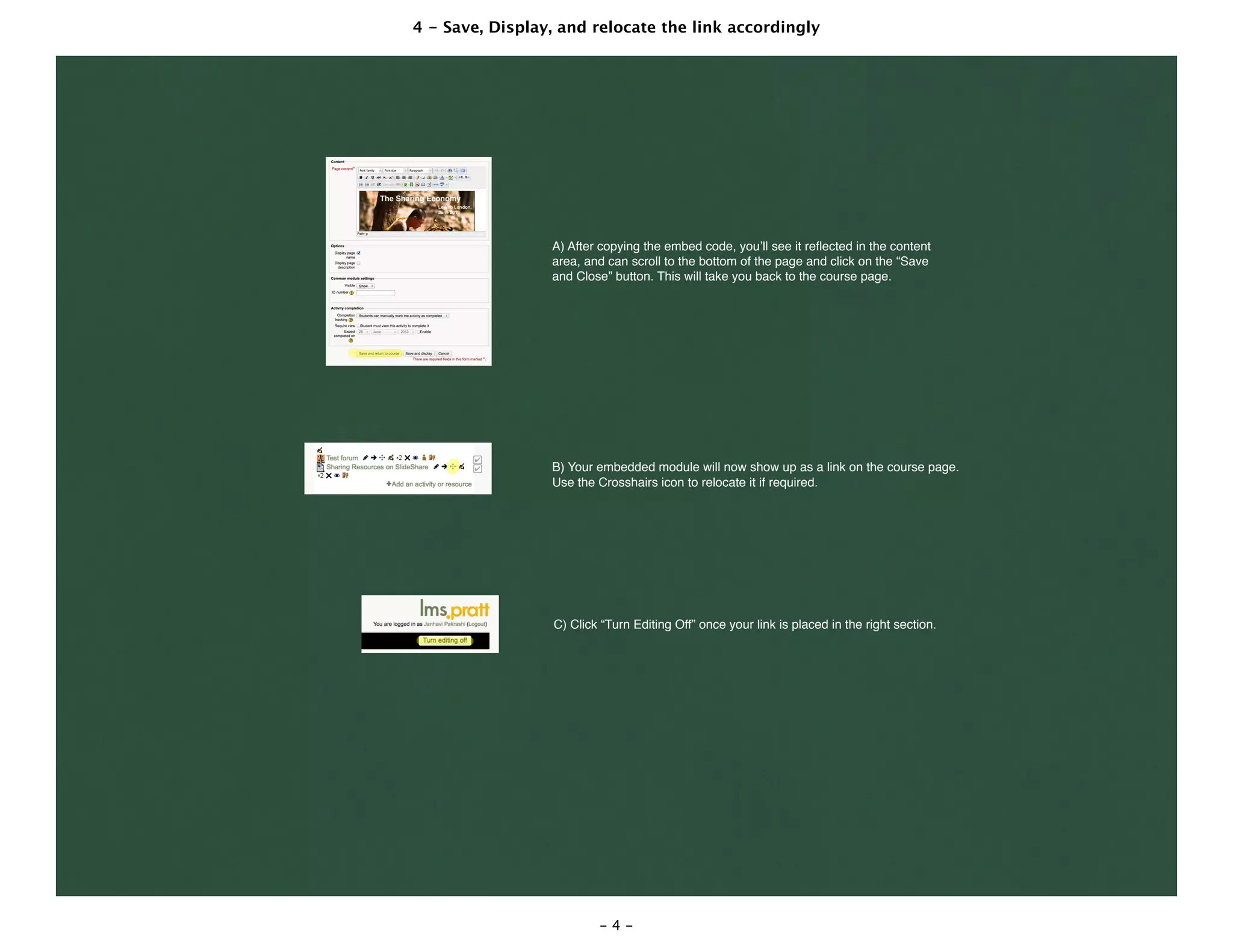 4 - Save, Display, and relocate the link accordingly
- 4 -
A) After copying the embed code, you’ll see it reﬂected in the content
area, and can scroll to the bottom of the page and click on the “Save
and Close” button. This will take you back to the course page.
B) Your embedded module will now show up as a link on the course page.
Use the Crosshairs icon to relocate it if required.
C) Click “Turn Editing Off” once your link is placed in the right section.
 