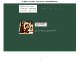 1 - Put your Presentation up on SlideShare, and get the embed code
- 1 -
A) Login to SlideShare and upload your powerpoint presentation
B) Get the embed tag from SlideShare after uploading your
presentation and making it publicly accessible.
 