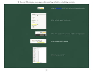 2 - Log into LMS, ﬁnd your course page, and create a Page to hold the embedded presentation
- 2 -
A) Login to lms.pratt.edu and enter your Pratt OneKey and password information.
B) Click the Course Page title you’d like to edit
C) Turn editing on, and navigate to the section you’d like to add the presentation to
D) Click on “Add an Activity or Resource”
E) Select “Page” and click “Add”
 
