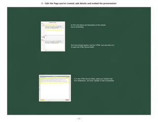 3 - Edit the Page you've created, add details and embed the presentation
- 3 -
A) Fill in the Name and Description of the module
you’re embedding
B) In the Content section, ﬁnd the “HTML” icon and click on it
to open the HTML Source Editor
C) In the HTML Source Editor, paste your embed code
from SlideShare, and click “Update” to see it embedded.
 