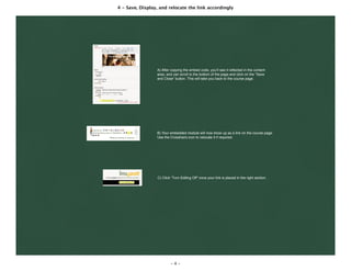 4 - Save, Display, and relocate the link accordingly
- 4 -
A) After copying the embed code, you’ll see it reﬂected in the content
area, and can scroll to the bottom of the page and click on the “Save
and Close” button. This will take you back to the course page.
B) Your embedded module will now show up as a link on the course page.
Use the Crosshairs icon to relocate it if required.
C) Click “Turn Editing Off” once your link is placed in the right section.
 