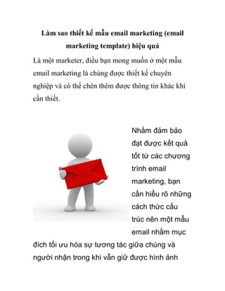 Làm sao thiết kế mẫu email marketing (email
             marketing template) hiệu quả
Là một marketer, điều bạn mong muốn ở một mẫu
email marketing là chúng được thiết kế chuyên
nghiệp và có thể chèn thêm được thông tin khác khi
cần thiết.



                                Nhằm đảm bảo
                                đạt được kết quả
                                tốt từ các chương
                                trình email
                                marketing, bạn
                                cần hiểu rõ những
                                cách thức cấu
                                trúc nên một mẫu
                                email nhằm mục
đích tối ưu hóa sự tương tác giữa chúng và
người nhận trong khi vẫn giữ được hình ảnh
 