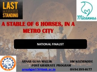 A STABLE OF 6 HORSES, IN A
       METRO CITY

               NATIONAL FINALIST




       ARNAB GUHA MALLIK          IIM KOZHIKODE
             POST GRADUATE PROGRAM
       arnabgm15@iimk.ac.in       08943994677
 