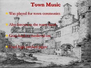 Town Music Was played for town ceremonies  Also known as the town band Goes back to medieval era Used high pitched pipes   
