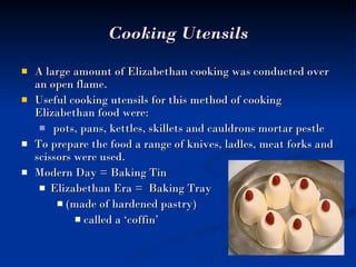 Cooking Utensils A large amount of Elizabethan cooking was conducted over an open flame.  Useful cooking utensils for this method of cooking Elizabethan food were: pots, pans, kettles, skillets and cauldrons mortar pestle To prepare the food a range of knives, ladles, meat forks and scissors were used.  Modern Day = Baking Tin  Elizabethan Era =  Baking Tray  (made of hardened pastry)  called a ‘coffin’  