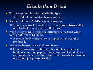 Elizabethan Drink Water was not clean in the Middle Ages    People therefore drank wine and ale.  Rich drank both      Poor just drank ale.   Honey was used to make a sweet alcoholic drink called mead which was drunk by all classes.  Wine was generally imported although some fruit wines were produced in England.  A form of cider referred to as 'Apple-wine' was also produced.  Ales were brewed with malt and water Other flavors were added to ales and beers such as bayberries or long pepper. Consumption of weak, low-alcohol drinks at this time has been estimated at around one gallon per person per day. 