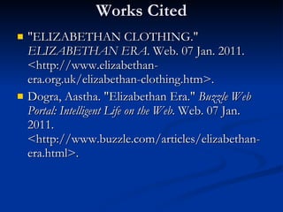 Works Cited "ELIZABETHAN CLOTHING."  ELIZABETHAN ERA . Web. 07 Jan. 2011. <http://www.elizabethan-era.org.uk/elizabethan-clothing.htm>. Dogra, Aastha. "Elizabethan Era."  Buzzle Web Portal: Intelligent Life on the Web . Web. 07 Jan. 2011. <http://www.buzzle.com/articles/elizabethan-era.html>. 