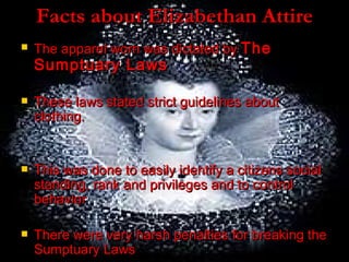 Facts about Elizabethan Attire The apparel worn was dictated by  The Sumptuary Laws These laws stated strict guidelines about clothing. This was done to easily identify a citizens social standing, rank and privileges and to control behavior  There were very harsh penalties for breaking the Sumptuary Laws  