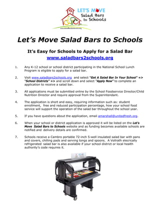 Let’s Move Salad Bars to Schools
It’s Easy for Schools to Apply for a Salad Bar
www.saladbars2schools.org
1. Any K-12 school or school district participating in the National School Lunch
Program is eligible to apply for a salad bar.
2. Visit www.saladbars2schools.org and select “Get A Salad Bar In Your School” =>
“School Districts” => and scroll down and select “Apply Now” to complete an
application to receive a salad bar.
3. All applications must be submitted online by the School Foodservice Director/Child
Nutrition Director and require approval from the Superintendant.
4. The application is short and easy, requiring information such as: student
enrollment, free and reduced participation percentage, how your school food
service will support the operation of the salad bar throughout the school year.
5. If you have questions about the application, email amarshall@unitedfresh.org.
6. When your school or district application is approved it will be listed on the Let’s
Move Salad Bars to Schools website and as funding becomes available schools are
notified and delivery details are confirmed.
7. Schools receive a Cambro portable 72-inch 5-well insulated salad bar with pans
and covers, chilling pads and serving tongs and spoons. A Vollrath elecrically
refrigerated salad bar is also available if your school district or local health
authority’s code requires it.
 