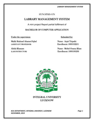 LABRARY MANAGEMENT SYSTEM
BCA DEPARTMENT, INTEGRAL UNIVERSIY, LUCKNOW Page 1
NOVEMBER, 2019
SYNOPSIS ON
LABRARY MANAGEMENT SYSTEM
A mini project Report partial fulfillment of
BACHELOR OF COMPUTER APPLICATION
Under the supervision: Submitted by:
Malik Shahzad Ahamed Iqbal Name: Arpit Tripathi
(ASSISTANT PROFESSOR) Enrollment: 1800102251
Abida Khanam Name: Mohd Osama Khan
(LAB INSTRUCTOR) Enrollment: 1800100236
INTEGRAL UNIVERSITY
LUCKNOW
 