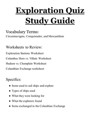 Exploration Quiz
Study Guide
Vocabulary Terms:
Circumnavigate, Conquistador, and Mercantilism
Worksheets to Review:
Exploration Stations Worksheet
Columbus Hero vs. Villain Worksheet
Hudson vs. Champlain Worksheet
Columbian Exchange worksheet
Specifics:
● Items used to sail ships and explore
● Types of ships used
● What they were looking for
● What the explorers found
● Items exchanged in the Columbian Exchange
 