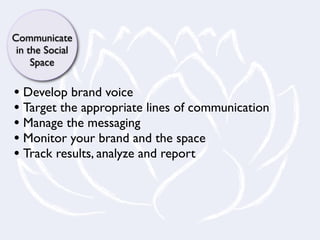Communicate
 in the Social
     Space

• Develop brand voice
• Target the appropriate lines of communication
• Manage the messaging
• Monitor your brand and the space
• Track results, analyze and report
 