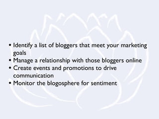 • Identify a list of bloggers that meet your marketing
  goals
• Manage a relationship with those bloggers online
• Create events and promotions to drive
  communication
• Monitor the blogosphere for sentiment
 