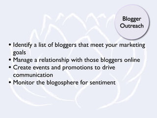 Blogger
                                            Outreach


• Identify a list of bloggers that meet your marketing
  goals
• Manage a relationship with those bloggers online
• Create events and promotions to drive
  communication
• Monitor the blogosphere for sentiment
 