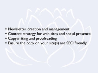 • Newsletter creation and management
• Content strategy for web sites and social presence
• Copywriting and proofreading
• Ensure the copy on your site(s) are SEO friendly
 
