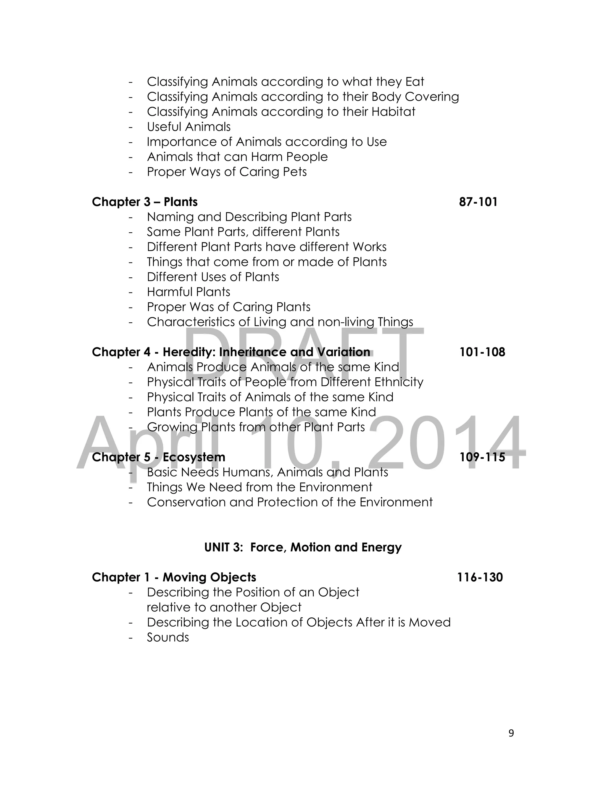 DRAFT
April 10, 2014
9
- Classifying Animals according to what they Eat
- Classifying Animals according to their Body Covering
- Classifying Animals according to their Habitat
- Useful Animals
- Importance of Animals according to Use
- Animals that can Harm People
- Proper Ways of Caring Pets
Chapter 3 – Plants 87-101
- Naming and Describing Plant Parts
- Same Plant Parts, different Plants
- Different Plant Parts have different Works
- Things that come from or made of Plants
- Different Uses of Plants
- Harmful Plants
- Proper Was of Caring Plants
- Characteristics of Living and non-living Things
Chapter 4 - Heredity: Inheritance and Variation 101-108
- Animals Produce Animals of the same Kind
- Physical Traits of People from Different Ethnicity
- Physical Traits of Animals of the same Kind
- Plants Produce Plants of the same Kind
- Growing Plants from other Plant Parts
Chapter 5 - Ecosystem 109-115
- Basic Needs Humans, Animals and Plants
- Things We Need from the Environment
- Conservation and Protection of the Environment
UNIT 3: Force, Motion and Energy
Chapter 1 - Moving Objects 116-130
- Describing the Position of an Object
relative to another Object
- Describing the Location of Objects After it is Moved
- Sounds
 