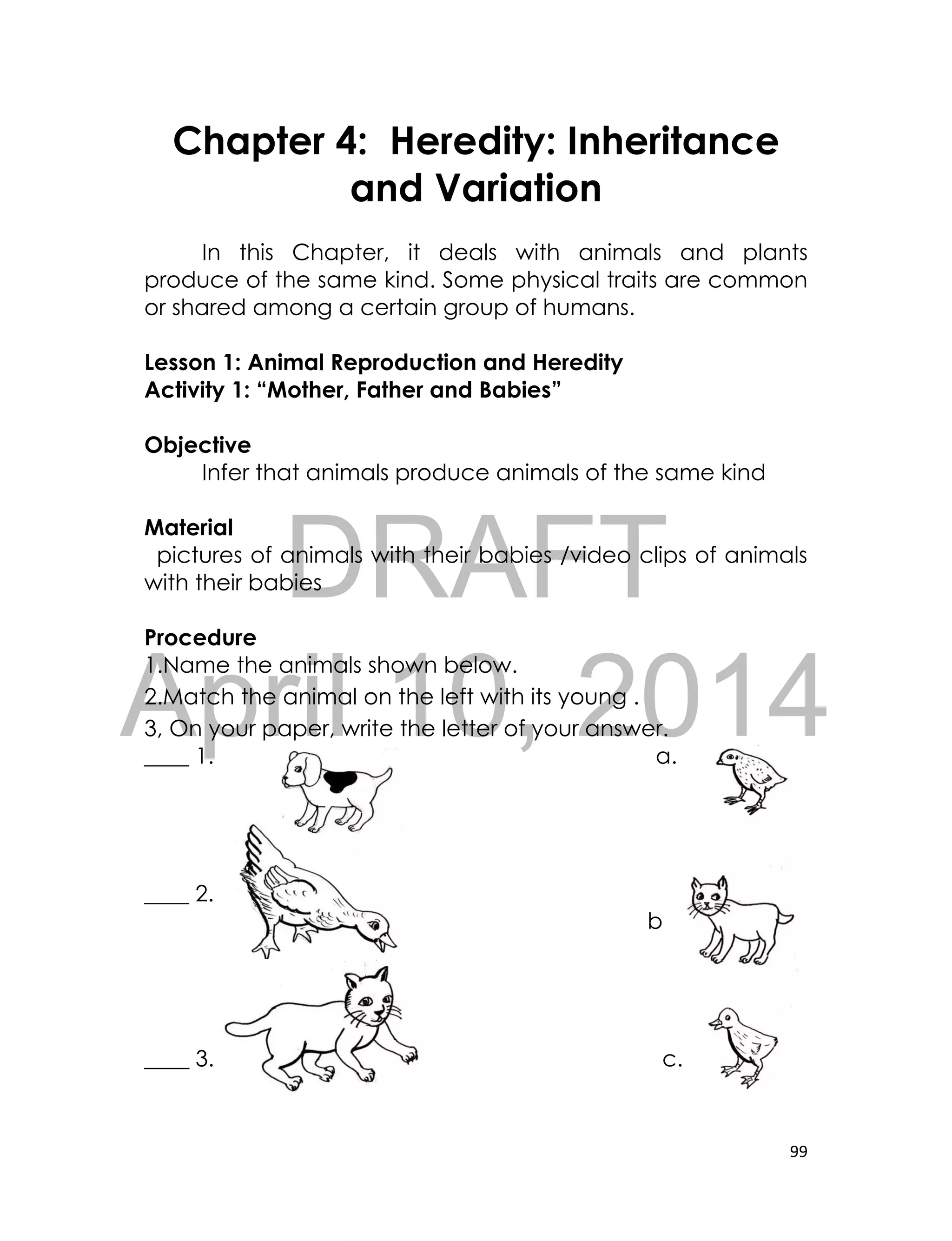 DRAFT
April 10, 2014
99
Chapter 4: Heredity: Inheritance
and Variation
In this Chapter, it deals with animals and plants
produce of the same kind. Some physical traits are common
or shared among a certain group of humans.
Lesson 1: Animal Reproduction and Heredity
Activity 1: “Mother, Father and Babies”
Objective
Infer that animals produce animals of the same kind
Material
pictures of animals with their babies /video clips of animals
with their babies
Procedure
1.Name the animals shown below.
2.Match the animal on the left with its young .
3, On your paper, write the letter of your answer.
____ 1. a.
____ 2.
b
____ 3. c.
 