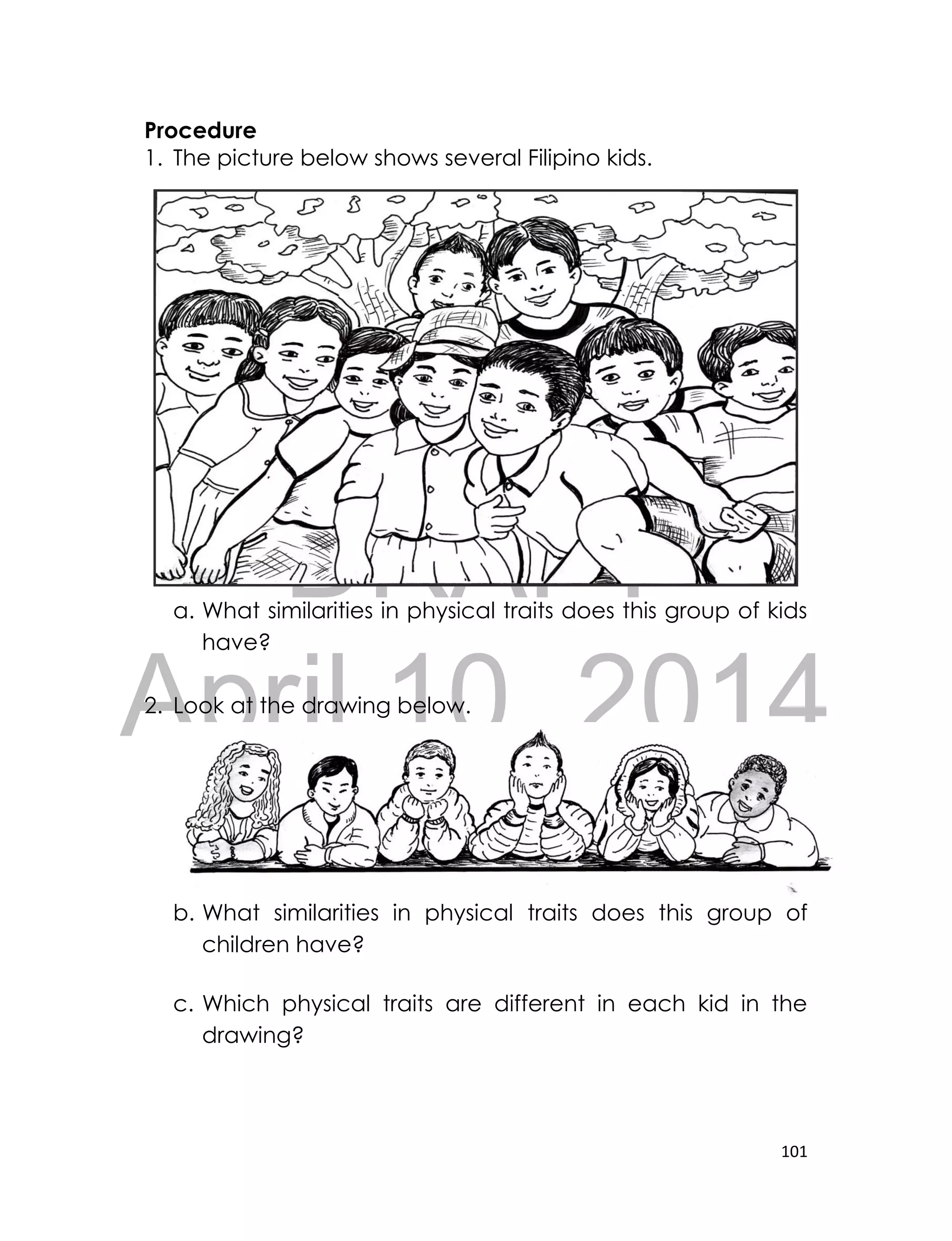 DRAFT
April 10, 2014
101
Procedure
1. The picture below shows several Filipino kids.
a. What similarities in physical traits does this group of kids
have?
2. Look at the drawing below.
b. What similarities in physical traits does this group of
children have?
c. Which physical traits are different in each kid in the
drawing?
 