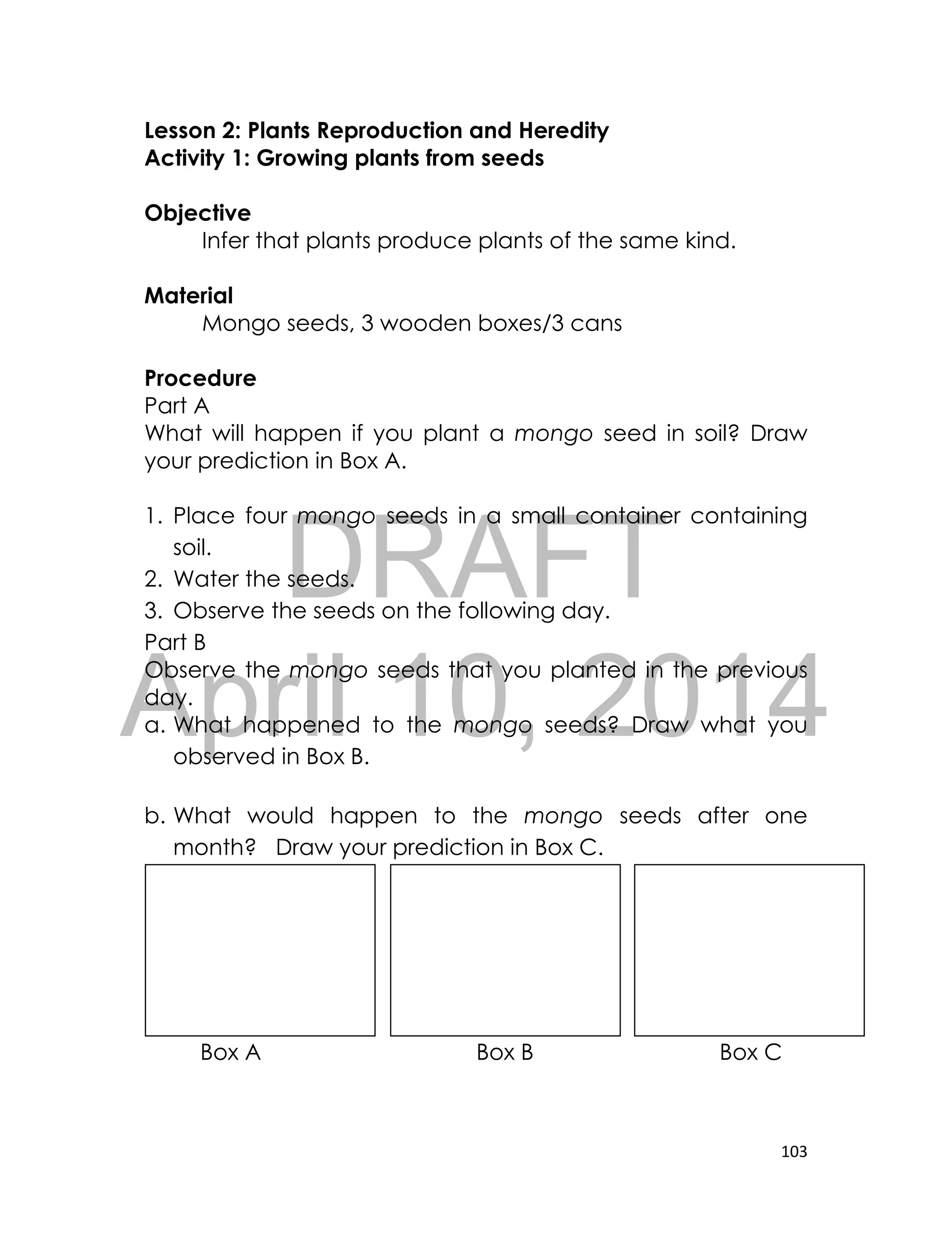 DRAFT
April 10, 2014
103
Lesson 2: Plants Reproduction and Heredity
Activity 1: Growing plants from seeds
Objective
Infer that plants produce plants of the same kind.
Material
Mongo seeds, 3 wooden boxes/3 cans
Procedure
Part A
What will happen if you plant a mongo seed in soil? Draw
your prediction in Box A.
1. Place four mongo seeds in a small container containing
soil.
2. Water the seeds.
3. Observe the seeds on the following day.
Part B
Observe the mongo seeds that you planted in the previous
day.
a. What happened to the mongo seeds? Draw what you
observed in Box B.
b. What would happen to the mongo seeds after one
month? Draw your prediction in Box C.
Box A Box B Box C
 