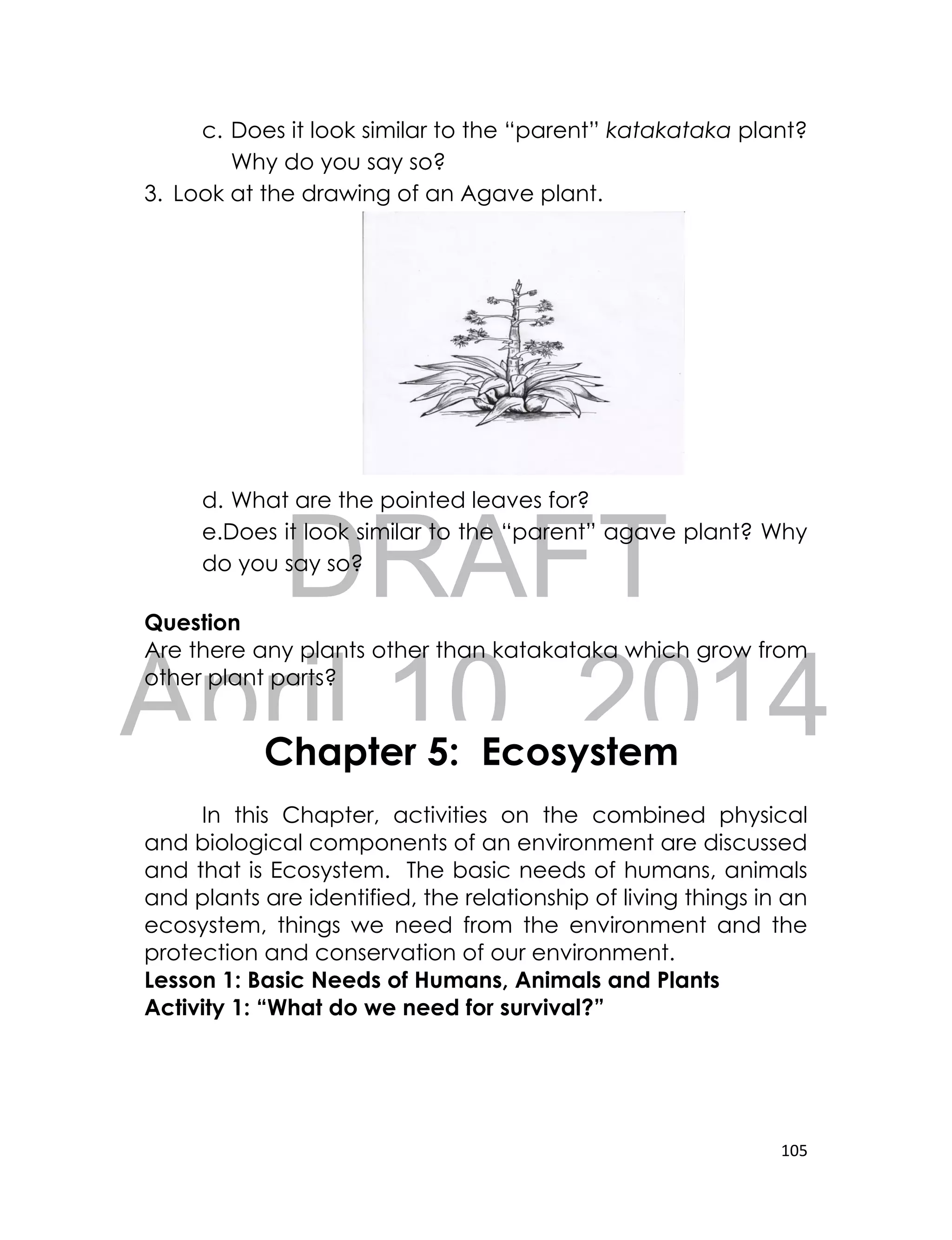 DRAFT
April 10, 2014
105
c. Does it look similar to the “parent” katakataka plant?
Why do you say so?
3. Look at the drawing of an Agave plant.
d. What are the pointed leaves for?
e.Does it look similar to the “parent” agave plant? Why
do you say so?
Question
Are there any plants other than katakataka which grow from
other plant parts?
Activity 1: The Basic Needs of Humans, Animals and Plants
Activity 1: Basic Needs of Humans, Animals and Plants
In this Chapter, activities on the combined physical
and biological components of an environment are discussed
and that is Ecosystem. The basic needs of humans, animals
and plants are identified, the relationship of living things in an
ecosystem, things we need from the environment and the
protection and conservation of our environment.
Lesson 1: Basic Needs of Humans, Animals and Plants
Activity 1: “What do we need for survival?”
Chapter 5: Ecosystem
 