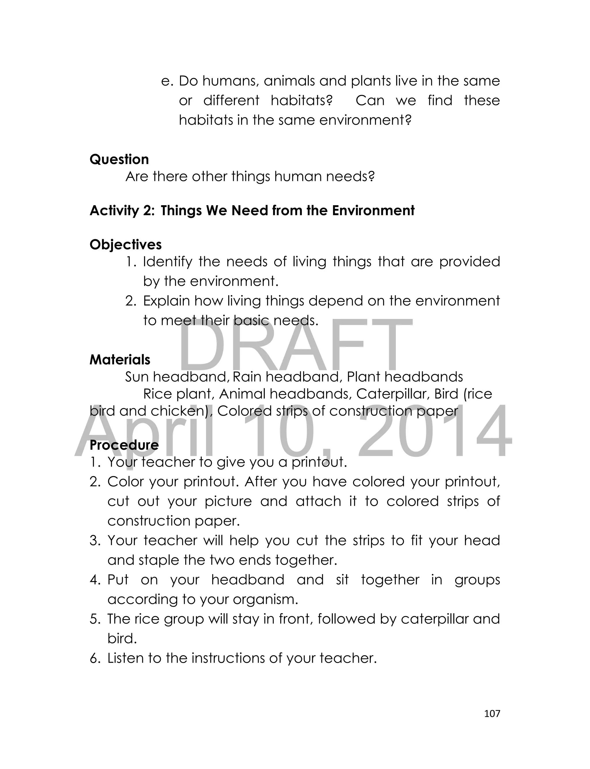 DRAFT
April 10, 2014
107
e. Do humans, animals and plants live in the same
or different habitats? Can we find these
habitats in the same environment?
Question
Are there other things human needs?
Activity 2: Things We Need from the Environment
Objectives
1. Identify the needs of living things that are provided
by the environment.
2. Explain how living things depend on the environment
to meet their basic needs.
Materials
Sun headband, Rain headband, Plant headbands
Rice plant, Animal headbands, Caterpillar, Bird (rice
bird and chicken), Colored strips of construction paper
Procedure
1. Your teacher to give you a printout.
2. Color your printout. After you have colored your printout,
cut out your picture and attach it to colored strips of
construction paper.
3. Your teacher will help you cut the strips to fit your head
and staple the two ends together.
4. Put on your headband and sit together in groups
according to your organism.
5. The rice group will stay in front, followed by caterpillar and
bird.
6. Listen to the instructions of your teacher.
 