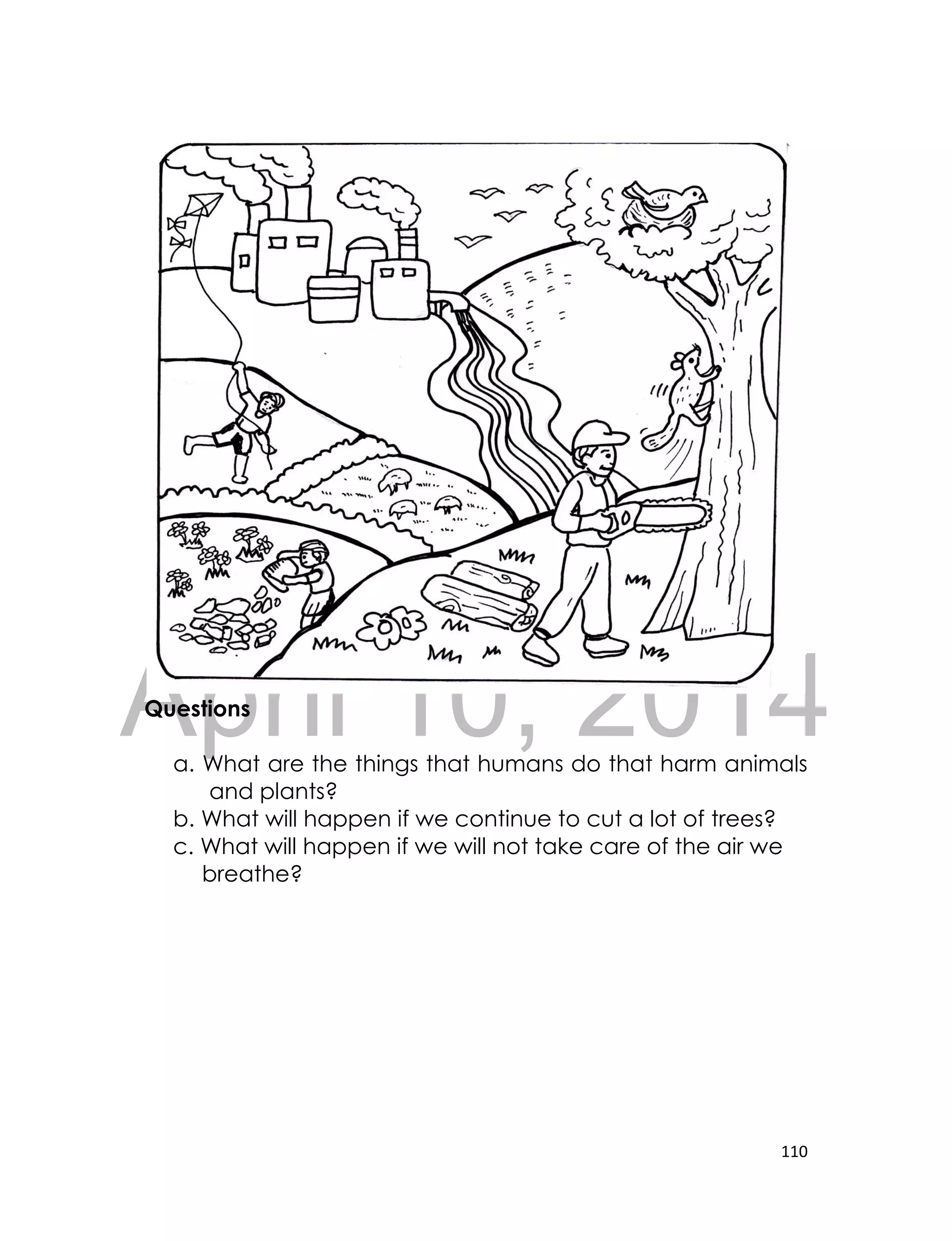 DRAFT
April 10, 2014
110
Questions
a. What are the things that humans do that harm animals
and plants?
b. What will happen if we continue to cut a lot of trees?
c. What will happen if we will not take care of the air we
breathe?
 