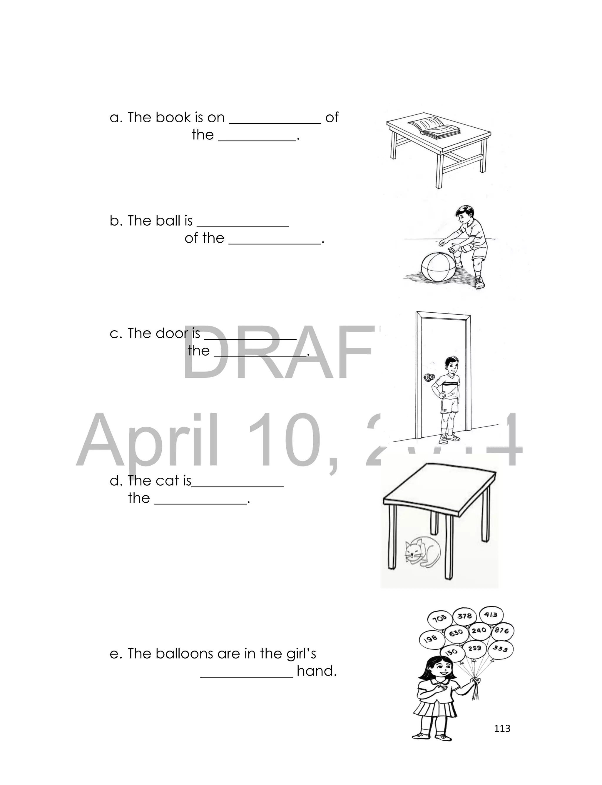 DRAFT
April 10, 2014
113
a. The book is on _____________ of
the ___________.
b. The ball is _____________
of the _____________.
c. The door is _____________
the _____________.
d. The cat is_____________
the _____________.
e. The balloons are in the girl’s
_____________ hand.
 