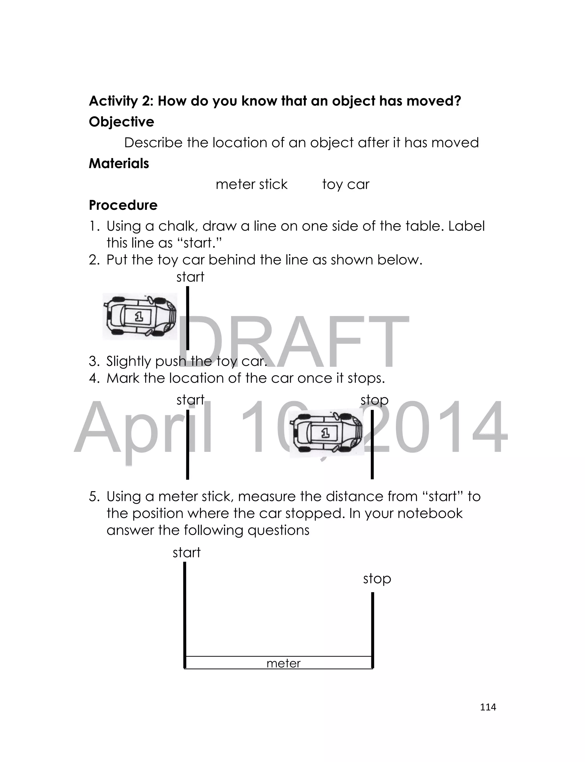 DRAFT
April 10, 2014
114
Activity 2: How do you know that an object has moved?
Objective
Describe the location of an object after it has moved
Materials
meter stick toy car
Procedure
1. Using a chalk, draw a line on one side of the table. Label
this line as “start.”
2. Put the toy car behind the line as shown below.
3. Slightly push the toy car.
4. Mark the location of the car once it stops.
5. Using a meter stick, measure the distance from “start” to
the position where the car stopped. In your notebook
answer the following questions
meter
stick
stop
start
start
start stop
 